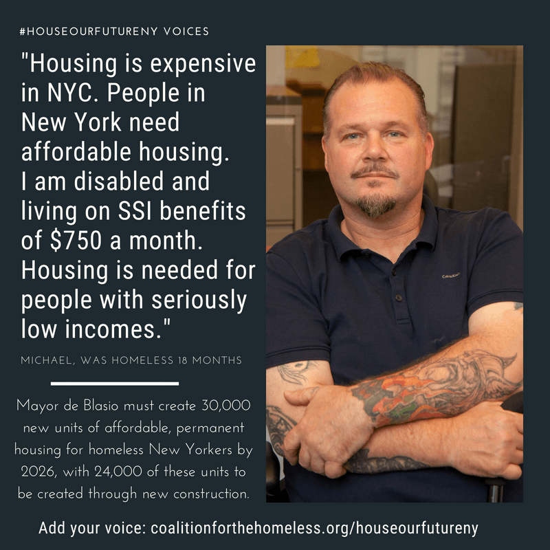 GRAPHIC: Blue graphic featuring man with brown shirt, hat and glasses. White text reads: “#HouseOurFutureNY Voices: ‘Housing is expensive in NYC. People in New York need affordable housing. I am disabled and living on SSI benefits of $750 a month. Housing is needed for people with seriously low incomes.’ - Michael, was homeless 18 months. Mayor de Blasio must create 30,000 units of affordable, permanent housing for homeless New Yorkers by 2026, with 24,000 of these units to be created through new construction. Add your voice: coalitionforthehomeless.org/houseourfutureny"