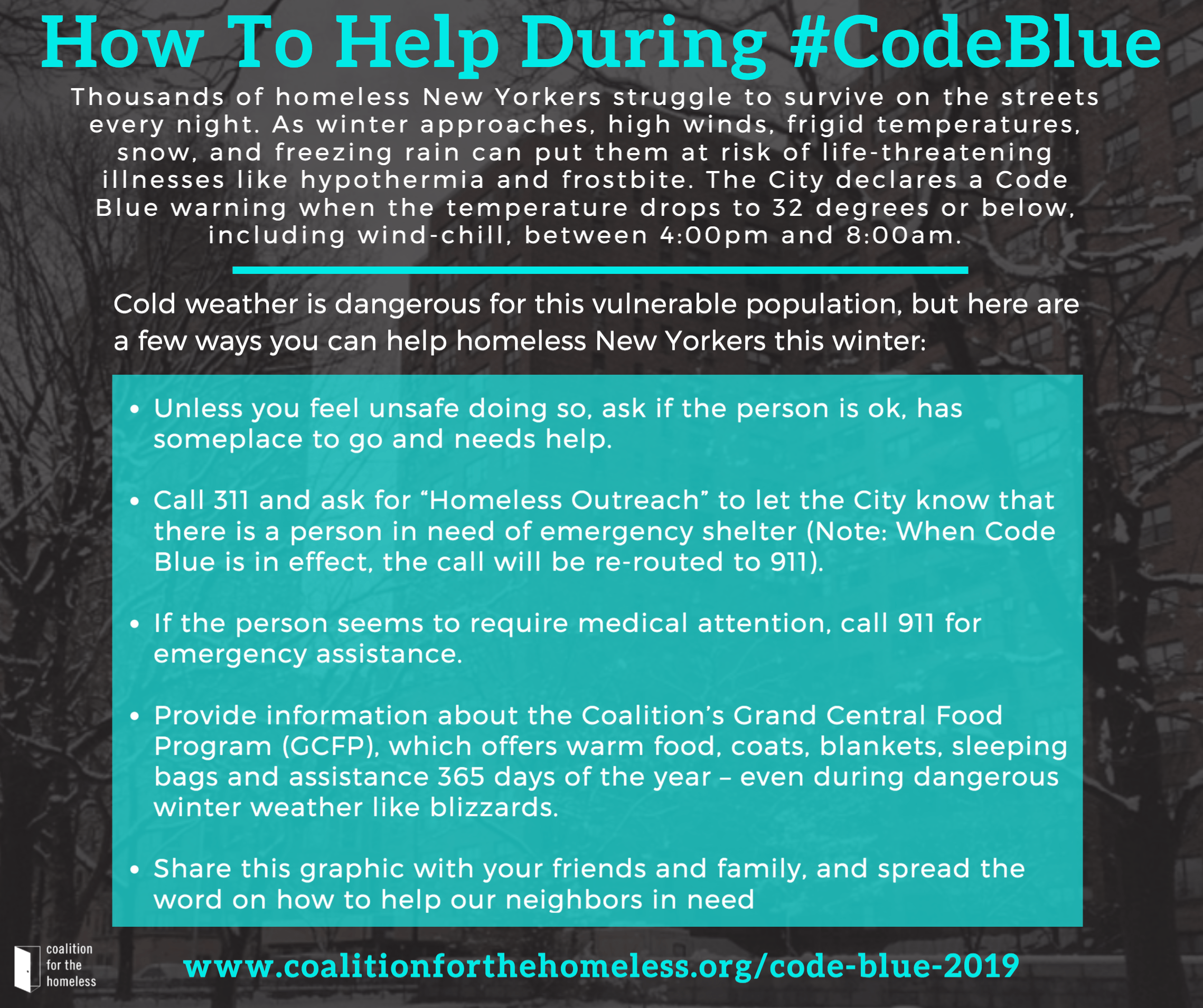 Cold weather is dangerous for this vulnerable population, but here are a few ways you can help homeless New Yorkers this winter: Unless you feel unsafe doing so, ask if the person is ok, has someplace to go and needs help. Call 311 and ask for “Homeless Outreach” to let the City know that there is a person in need of emergency shelter (Note: When Code Blue is in effect, the call will be re-routed to 911). If the person seems to require medical attention, call 911 for emergency assistance. Provide information about the Coalition’s Grand Central Food Program (GCFP), which offers warm food, coats, blankets, sleeping bags, and assistance 365 days of the year – even during dangerous winter weather like blizzards. Click here for a list of stops. Share this graphic with your friends and family, and spread the word on how to help our neighbors in need: