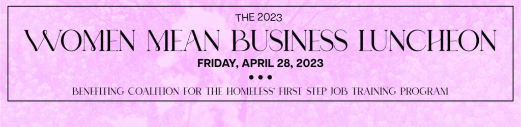 A pink background with black text that reads: “2023, Women Mean Business Luncheon, Friday, April 28, 2023, Benefiting Coalition for the Homeless’ First Step Job Training.”