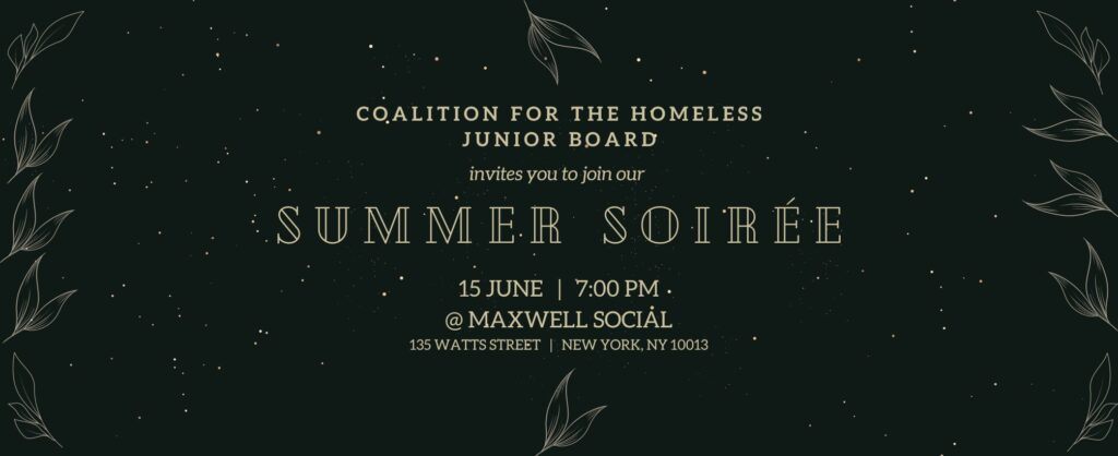 A black background with gold leaves on the sides. Gold text reads: “Coalition for the Homeless Junior Board invites you to join our Summer Soiree 15 June | 7:00 PM @Maxwell Social 135 Watts Street | New York, NY 10013.”