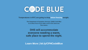 A graphic that reads: Code Blue Temperatures in NYC are going to drop below freezing tonight. The Department of Homeless Services (DHS) Code Blue is in effect from 4 p.m. today until 8 a.m. tomorrow. That means: DHS will accommodate everyone needing a warm, safe place to spend the night. Learn more | bit.ly/CFHCodeBlue